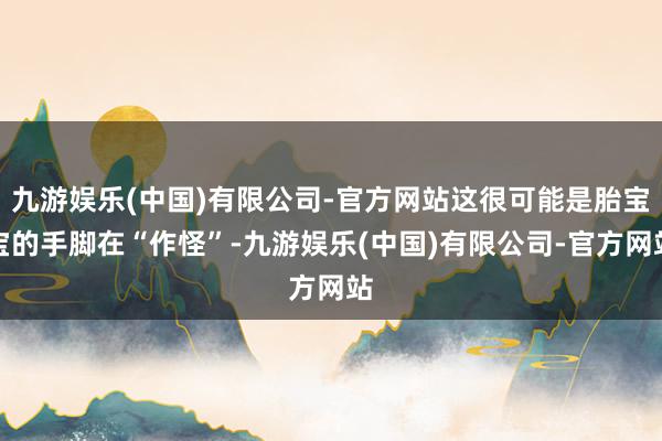 九游娱乐(中国)有限公司-官方网站这很可能是胎宝宝的手脚在“作怪”-九游娱乐(中国)有限公司-官方网站