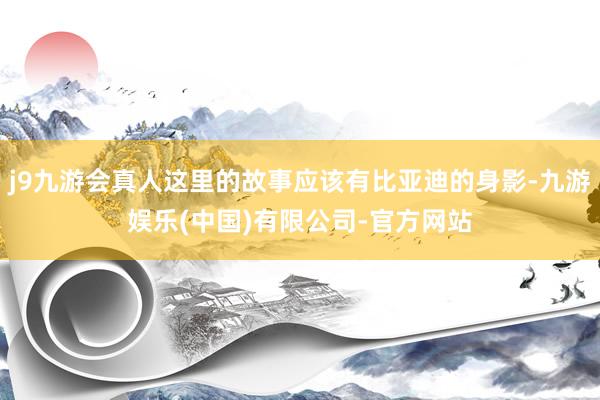 j9九游会真人这里的故事应该有比亚迪的身影-九游娱乐(中国)有限公司-官方网站