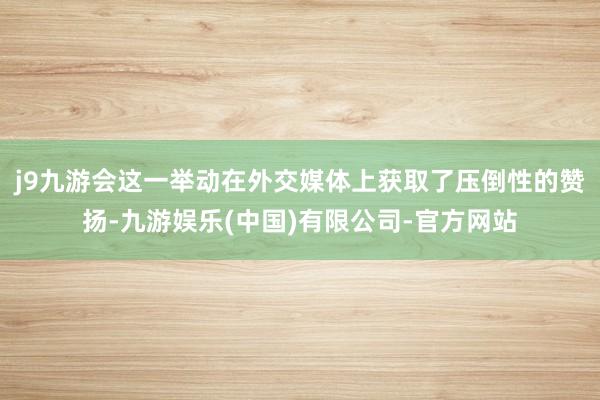 j9九游会这一举动在外交媒体上获取了压倒性的赞扬-九游娱乐(中国)有限公司-官方网站