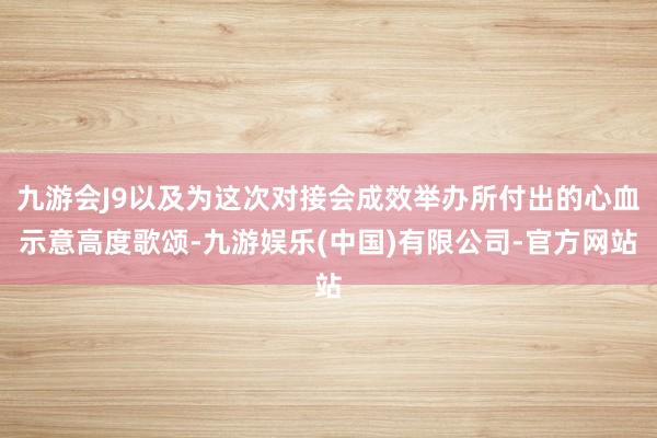 九游会J9以及为这次对接会成效举办所付出的心血示意高度歌颂-九游娱乐(中国)有限公司-官方网站