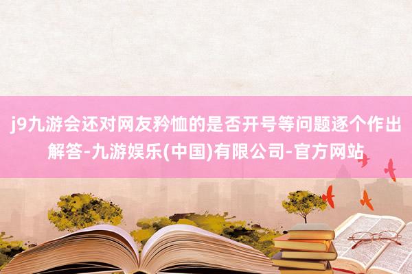 j9九游会还对网友矜恤的是否开号等问题逐个作出解答-九游娱乐(中国)有限公司-官方网站