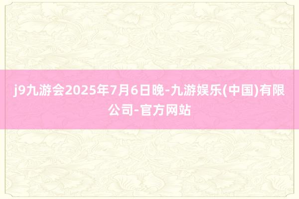 j9九游会2025年7月6日晚-九游娱乐(中国)有限公司-官方网站