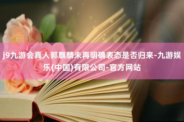 j9九游会真人郭麒麟未再明确表态是否归来-九游娱乐(中国)有限公司-官方网站