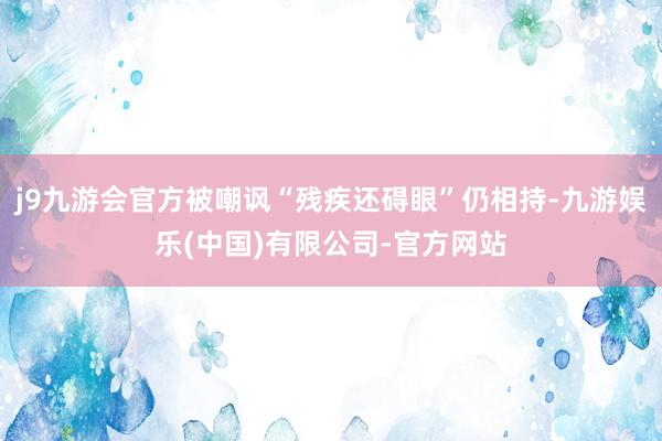 j9九游会官方被嘲讽“残疾还碍眼”仍相持-九游娱乐(中国)有限公司-官方网站