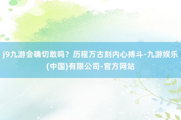 j9九游会确切敢吗？历程万古刻内心搏斗-九游娱乐(中国)有限公司-官方网站