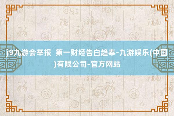 j9九游会举报  第一财经告白趋奉-九游娱乐(中国)有限公司-官方网站