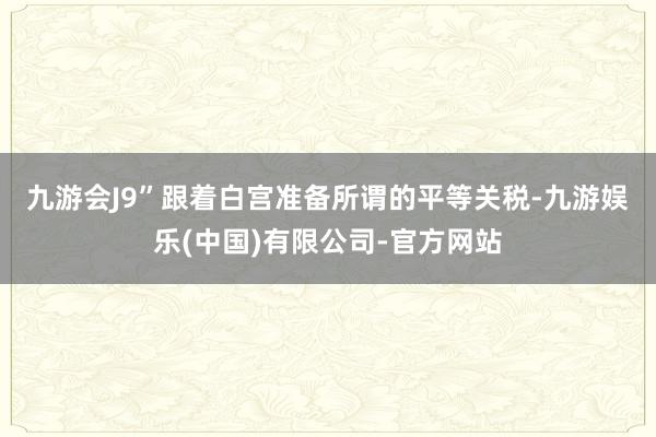 九游会J9”　　跟着白宫准备所谓的平等关税-九游娱乐(中国)有限公司-官方网站