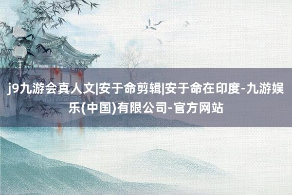 j9九游会真人文|安于命剪辑|安于命在印度-九游娱乐(中国)有限公司-官方网站
