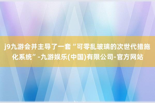 j9九游会并主导了一套“可零乱玻璃的次世代措施化系统”-九游娱乐(中国)有限公司-官方网站