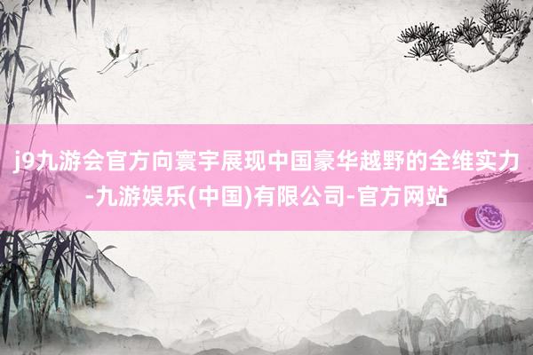 j9九游会官方向寰宇展现中国豪华越野的全维实力-九游娱乐(中国)有限公司-官方网站