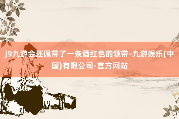 j9九游会还佩带了一条酒红色的领带-九游娱乐(中国)有限公司-官方网站