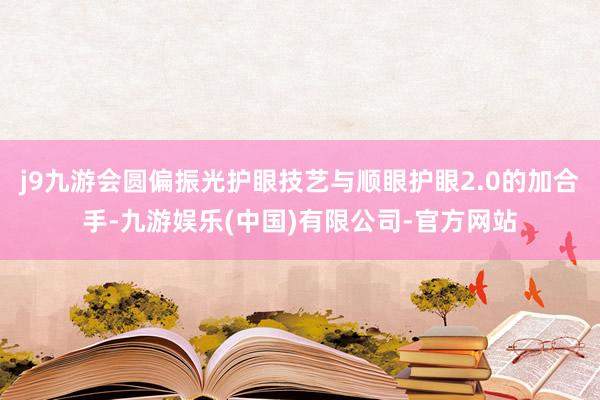 j9九游会圆偏振光护眼技艺与顺眼护眼2.0的加合手-九游娱乐(中国)有限公司-官方网站