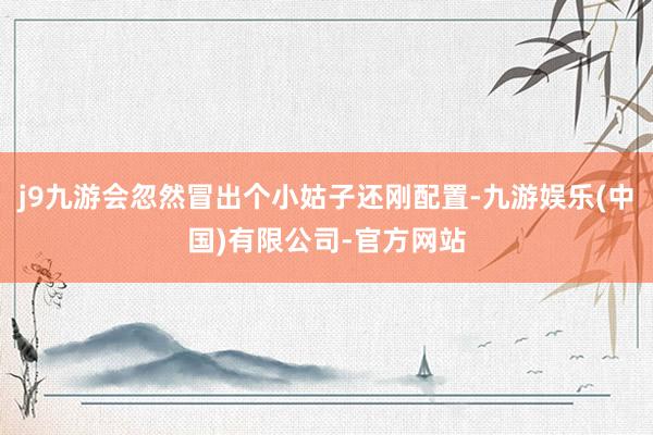 j9九游会忽然冒出个小姑子还刚配置-九游娱乐(中国)有限公司-官方网站