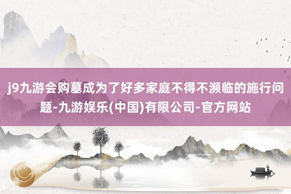 j9九游会购墓成为了好多家庭不得不濒临的施行问题-九游娱乐(中国)有限公司-官方网站