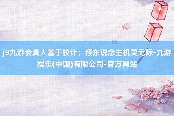 j9九游会真人善于狡计；猴东说念主机灵无际-九游娱乐(中国)有限公司-官方网站