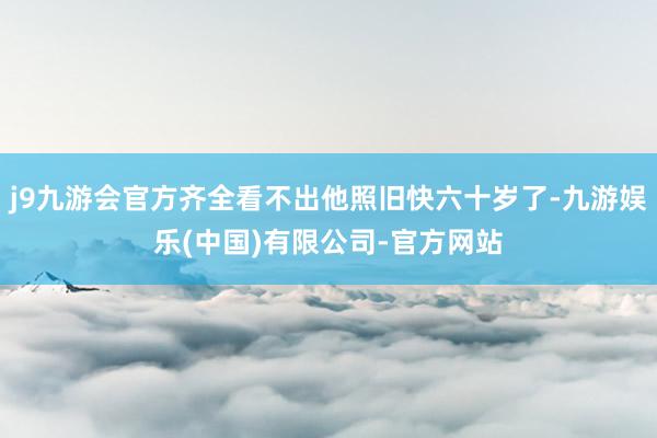 j9九游会官方齐全看不出他照旧快六十岁了-九游娱乐(中国)有限公司-官方网站