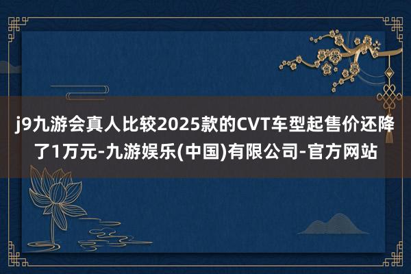 j9九游会真人比较2025款的CVT车型起售价还降了1万元-九游娱乐(中国)有限公司-官方网站