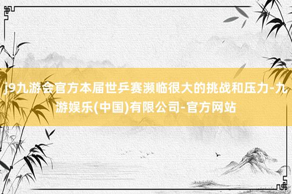 j9九游会官方本届世乒赛濒临很大的挑战和压力-九游娱乐(中国)有限公司-官方网站