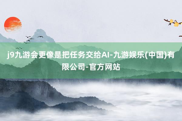 j9九游会更像是把任务交给AI-九游娱乐(中国)有限公司-官方网站