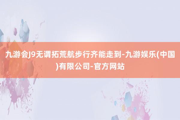 九游会J9无谓拓荒航步行齐能走到-九游娱乐(中国)有限公司-官方网站