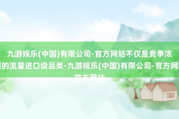 九游娱乐(中国)有限公司-官方网站不仅是竞争浓烈的流量进口级品类-九游娱乐(中国)有限公司-官方网站