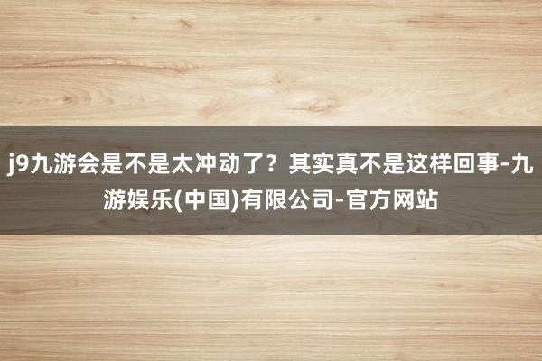 j9九游会是不是太冲动了？其实真不是这样回事-九游娱乐(中国)有限公司-官方网站