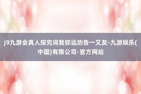 j9九游会真人探究词我弥远劝告一又友-九游娱乐(中国)有限公司-官方网站