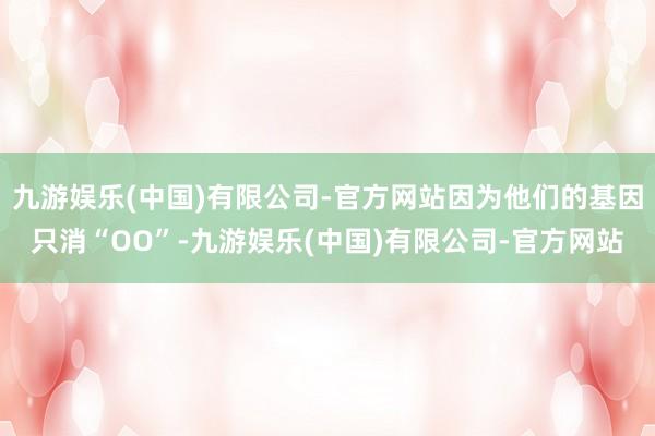 九游娱乐(中国)有限公司-官方网站因为他们的基因只消“OO”-九游娱乐(中国)有限公司-官方网站