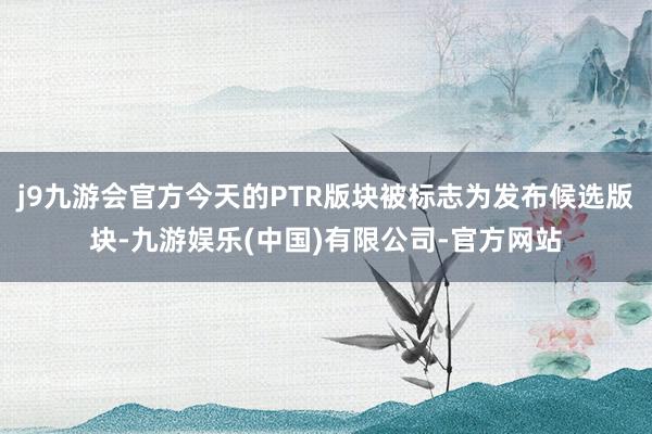 j9九游会官方今天的PTR版块被标志为发布候选版块-九游娱乐(中国)有限公司-官方网站
