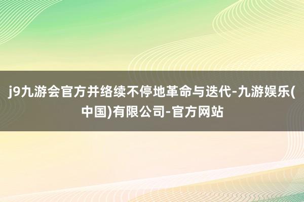 j9九游会官方并络续不停地革命与迭代-九游娱乐(中国)有限公司-官方网站