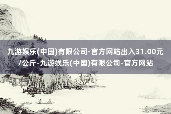 九游娱乐(中国)有限公司-官方网站出入31.00元/公斤-九游娱乐(中国)有限公司-官方网站