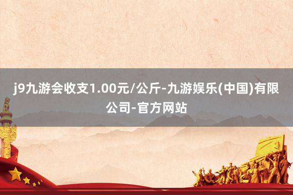 j9九游会收支1.00元/公斤-九游娱乐(中国)有限公司-官方网站