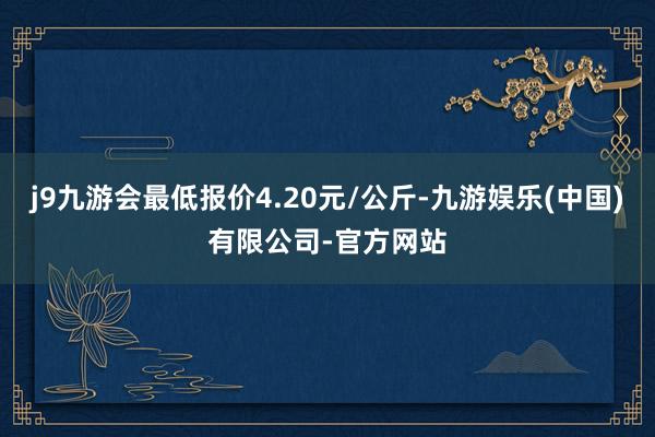 j9九游会最低报价4.20元/公斤-九游娱乐(中国)有限公司-官方网站