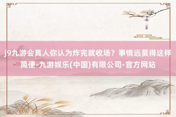 j9九游会真人你认为炸完就收场？事情远莫得这样简便-九游娱乐(中国)有限公司-官方网站