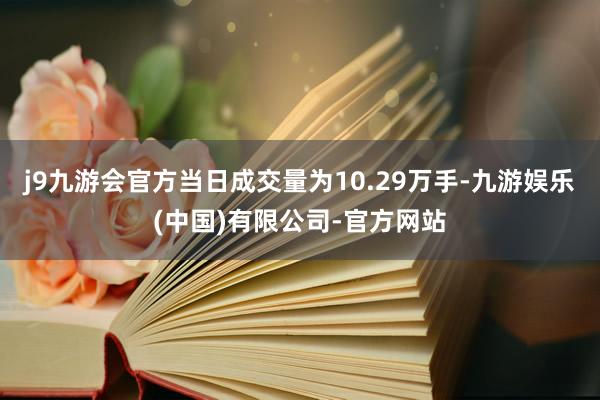 j9九游会官方当日成交量为10.29万手-九游娱乐(中国)有限公司-官方网站