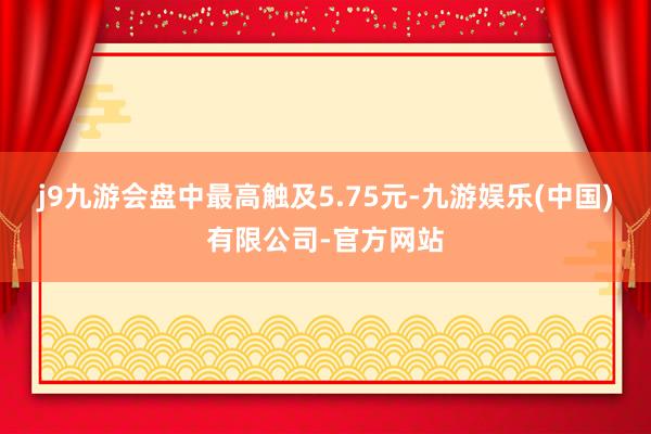 j9九游会盘中最高触及5.75元-九游娱乐(中国)有限公司-官方网站