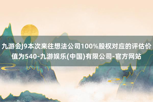 九游会J9本次来往想法公司100%股权对应的评估价值为540-九游娱乐(中国)有限公司-官方网站