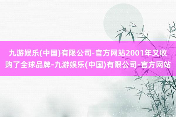 九游娱乐(中国)有限公司-官方网站2001年又收购了全球品牌-九游娱乐(中国)有限公司-官方网站
