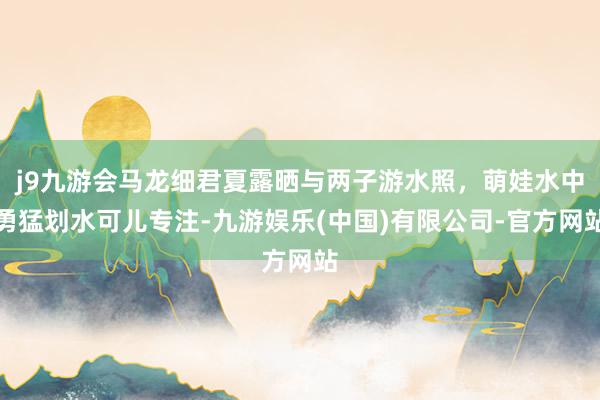 j9九游会马龙细君夏露晒与两子游水照,萌娃水中勇猛划水可儿专注-九游娱乐(中国)有限公司-官方网站