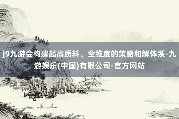 j9九游会构建起高质料、全维度的策略和解体系-九游娱乐(中国)有限公司-官方网站