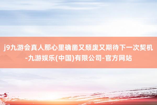 j9九游会真人那心里确凿又颓废又期待下一次契机-九游娱乐(中国)有限公司-官方网站