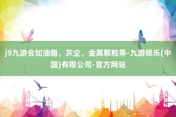 j9九游会如油脂、灰尘、金属颗粒等-九游娱乐(中国)有限公司-官方网站