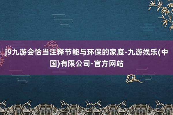 j9九游会恰当注释节能与环保的家庭-九游娱乐(中国)有限公司-官方网站
