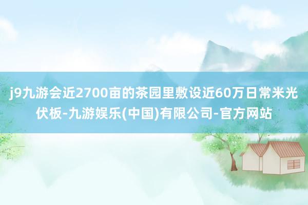 j9九游会近2700亩的茶园里敷设近60万日常米光伏板-九游娱乐(中国)有限公司-官方网站