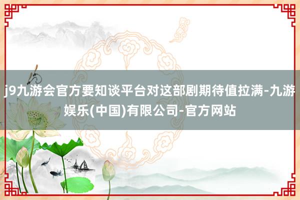 j9九游会官方要知谈平台对这部剧期待值拉满-九游娱乐(中国)有限公司-官方网站