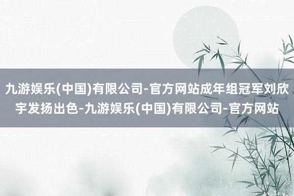 九游娱乐(中国)有限公司-官方网站成年组冠军刘欣宇发扬出色-九游娱乐(中国)有限公司-官方网站