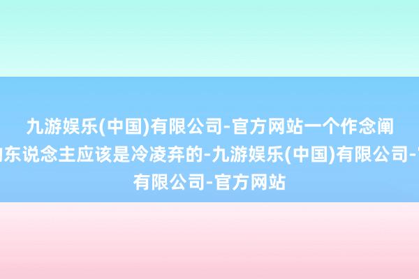 九游娱乐(中国)有限公司-官方网站 一个作念阐扬注解的东说念主应该是冷凌弃的-九游娱乐(中国)有限公司-官方网站
