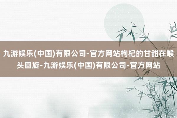 九游娱乐(中国)有限公司-官方网站枸杞的甘甜在喉头回旋-九游娱乐(中国)有限公司-官方网站