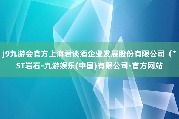 j9九游会官方上海君谈酒企业发展股份有限公司（*ST岩石-九游娱乐(中国)有限公司-官方网站