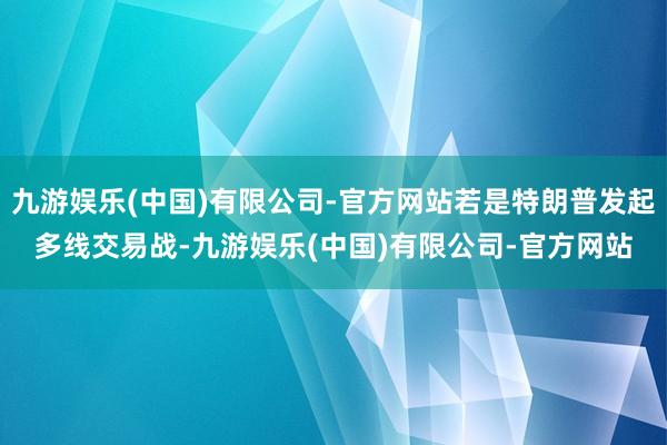 九游娱乐(中国)有限公司-官方网站若是特朗普发起多线交易战-九游娱乐(中国)有限公司-官方网站